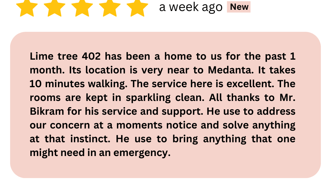 Lime tree 402 has been a home to us for the past 1 month. Its location is very near to Medanta. It takes 10 minutes walking. The service here is excellent. The rooms are kept in sparkling clean. A